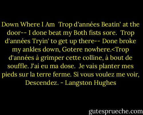 Down Where I Am<br /><br />Trop d'années<br />Beatin' at the door--<br />I done beat my<br />Both fists sore.<br /><br />Trop d'années<br />Tryin' to get up there--<br />Done broke my ankles down,<br />Gotere nowhere.<Trop d'années<br />à grimper cette colline,<br />à bout de souffle.<br />J'ai eu ma dose.<br /><br />Je vais planter mes pieds<br />sur la terre ferme.<br />Si vous voulez me voir,<br />Descendez. - Langston Hughes