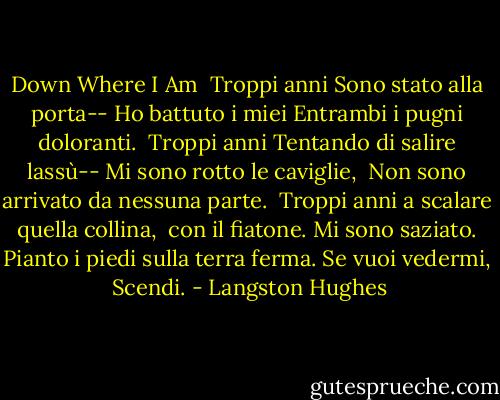 Down Where I Am<br /><br />Troppi anni<br />Sono stato alla porta--<br />Ho battuto i miei<br />Entrambi i pugni doloranti.<br /><br />Troppi anni<br />Tentando di salire lassù--<br />Mi sono rotto le caviglie, <br />Non sono arrivato da nessuna parte.<br /><br />Troppi anni<br />a scalare quella collina, <br />con il fiatone.<br />Mi sono saziato.<br />Pianto i piedi<br />sulla terra ferma.<br />Se vuoi vedermi, <br />Scendi. - Langston Hughes