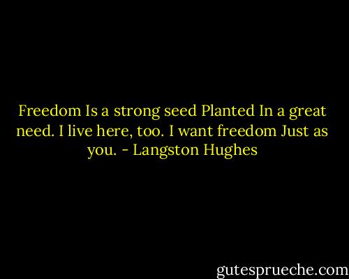 Freedom<br />Is a strong seed<br />Planted<br />In a great need.<br />I live here, too.<br />I want freedom<br />Just as you. - Langston Hughes