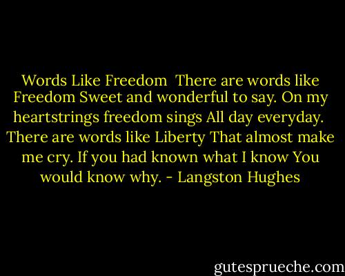 Words Like Freedom<br /><br />There are words like Freedom<br />Sweet and wonderful to say.<br />On my heartstrings freedom sings<br />All day everyday.<br /><br />There are words like Liberty<br />That almost make me cry.<br />If you had known what I know<br />You would know why. - Langston Hughes