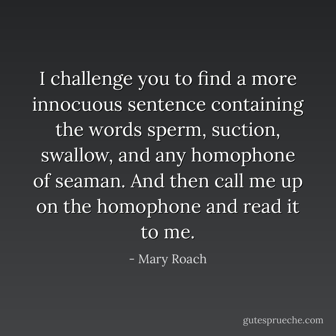 I challenge you to find a more innocuous sentence containing the words sperm, suction, swallow, and any homophone of seaman. And then call me up on the homophone and read it to me. - Mary Roach