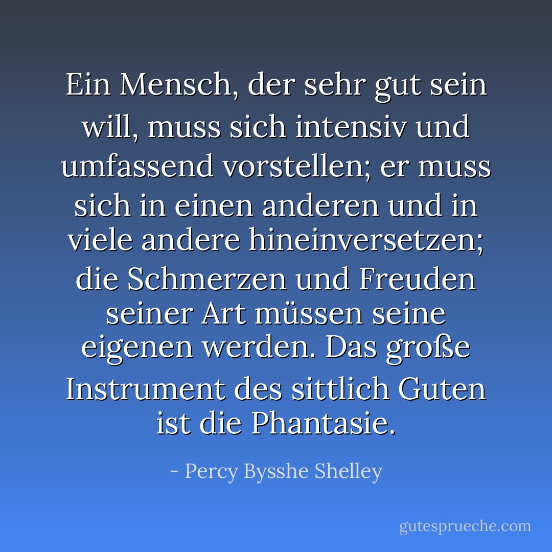 Ein Mensch, der sehr gut sein will, muss sich intensiv und umfassend vorstellen; er muss sich in einen anderen und in viele andere hineinversetzen; die Schmerzen und Freuden seiner Art müssen seine eigenen werden. Das große Instrument des sittlich Guten ist die Phantasie. - Percy Bysshe Shelley<