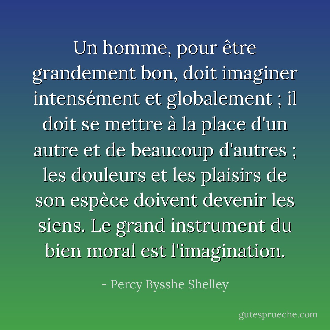 Un homme, pour être grandement bon, doit imaginer intensément et globalement ; il doit se mettre à la place d'un autre et de beaucoup d'autres ; les douleurs et les plaisirs de son espèce doivent devenir les siens. Le grand instrument du bien moral est l'imagination. - Percy Bysshe Shelley