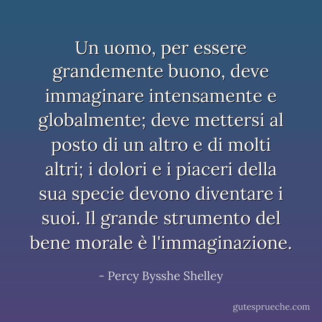 Un uomo, per essere grandemente buono, deve immaginare intensamente e globalmente; deve mettersi al posto di un altro e di molti altri; i dolori e i piaceri della sua specie devono diventare i suoi. Il grande strumento del bene morale è l'immaginazione. - Percy Bysshe Shelley