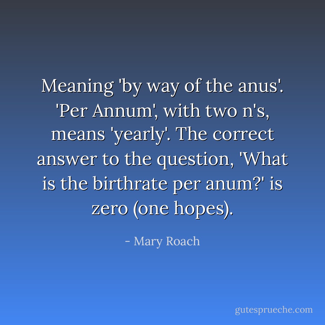 Meaning 'by way of the anus'. 'Per Annum', with two n's, means 'yearly'. The correct answer to the question, 'What is the birthrate per anum?' is zero (one hopes). - Mary Roach