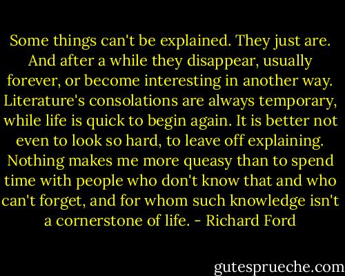 Some things can't be explained. They just are. And after a while they disappear, usually forever, or become interesting in another way. Literature's consolations are always temporary, while life is quick to begin again. It is better not even to look so hard, to leave off explaining. Nothing makes me more queasy than to spend time with people who don't know that and who can't forget, and for whom such knowledge isn't a cornerstone of life. - Richard Ford