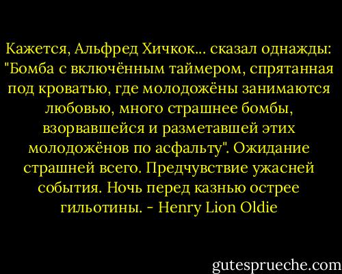 Кажется, Альфред Хичкок... сказал однажды: "Бомба с включённым таймером, спрятанная под кроватью, где молодожёны занимаются любовью, много страшнее бомбы, взорвавшейся и разметавшей этих молодожёнов по асфальту". Ожидание страшней всего. Предчувствие ужасней события. Ночь перед казнью острее гильотины. - Henry Lion Oldie