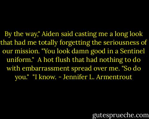 By the way," Aiden said casting me a long look that had me totally forgetting the seriousness of our mission. "You look damn good in a Sentinel uniform."<br /><br />A hot flush that had nothing to do with embarrassment spread over me. "So do you."<br /><br />"I know. - Jennifer L. Armentrout