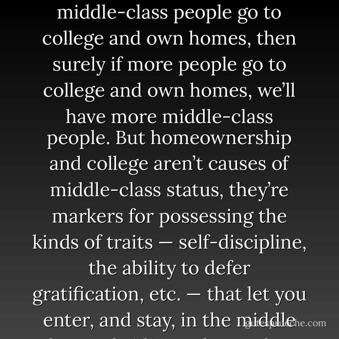 The government decides to try to increase the middle class by subsidizing things that middle class people have: If middle-class people go to college and own homes, then surely if more people go to college and own homes, we’ll have more middle-class people. But homeownership and college aren’t causes of middle-class status, they’re markers for possessing the kinds of traits — self-discipline, the ability to defer gratification, etc. — that let you enter, and stay, in the middle class. Subsidizing the markers doesn’t produce the traits; if anything, it undermines them. - Glenn Reynolds