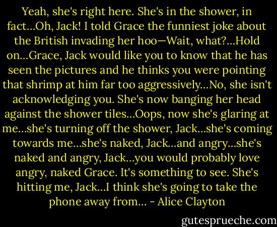Yeah, she's right here. She's in the shower, in fact…Oh, Jack! I told Grace the funniest joke about the British invading her hoo—Wait, what?…Hold on…Grace, Jack would like you to know that he has seen the pictures and he thinks you were pointing that shrimp at him far too aggressively…No, she isn't acknowledging you. She's now banging her head against the shower tiles…Oops, now she's glaring at me…she's turning off the shower, Jack…she's coming towards me…she's naked, Jack…and angry…she's naked and angry, Jack…you would probably love angry, naked Grace. It's something to see. She's hitting me, Jack…I think she's going to take the phone away from… - Alice Clayton