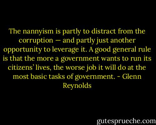 The nannyism is partly to distract from the corruption — and partly just another opportunity to leverage it. A good general rule is that the more a government wants to run its citizens’ lives, the worse job it will do at the most basic tasks of government. - Glenn Reynolds