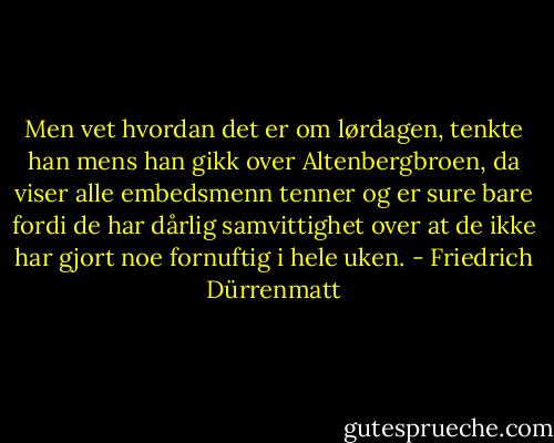Men vet hvordan det er om lørdagen, tenkte han mens han gikk over Altenbergbroen, da viser alle embedsmenn tenner og er sure bare fordi de har dårlig samvittighet over at de ikke har gjort noe fornuftig i hele uken. - Friedrich Dürrenmatt