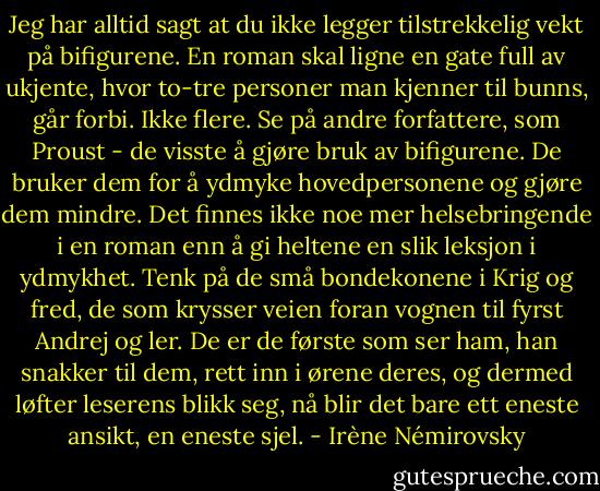 Jeg har alltid sagt at du ikke legger tilstrekkelig vekt på bifigurene. En roman skal ligne en gate full av ukjente, hvor to-tre personer man kjenner til bunns, går forbi. Ikke flere. Se på andre forfattere, som Proust - de visste å gjøre bruk av bifigurene. De bruker dem for å ydmyke hovedpersonene og gjøre dem mindre. Det finnes ikke noe mer helsebringende i en roman enn å gi heltene en slik leksjon i ydmykhet. Tenk på de små bondekonene i Krig og fred, de som krysser veien foran vognen til fyrst Andrej og ler. De er de første som ser ham, han snakker til dem, rett inn i ørene deres, og dermed løfter leserens blikk seg, nå blir det bare ett eneste ansikt, en eneste sjel. - Irène Némirovsky