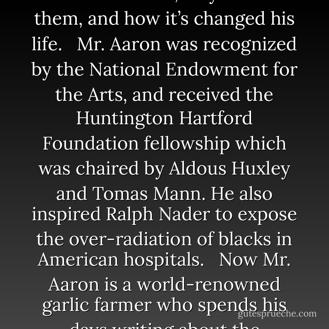 THE MANY FACES OF SURVIVAL<br /><br />Sunday, August 10th at 2:00 PST<br /><br />Dachau Liberator, medical whistle-blower, award winning writer, college professor and world renowned garlic farmer, Chester Aaron, talks about the hard choices he’s had to make, why he made them, and how it’s changed his life. <br /><br />Mr. Aaron was recognized by the National Endowment for the Arts, and received the Huntington Hartford Foundation fellowship which was chaired by Aldous Huxley and Tomas Mann. He also inspired Ralph Nader to expose the over-radiation of blacks in American hospitals. <br /><br />Now Mr. Aaron is a world-renowned garlic farmer who spends his days writing about the liberation of Dachau. He is 86 years old and he has a thousand stories to tell. Although he has published over 17 books, he is still writing more and looks forward to publishing again soon. - Judy Gregerson