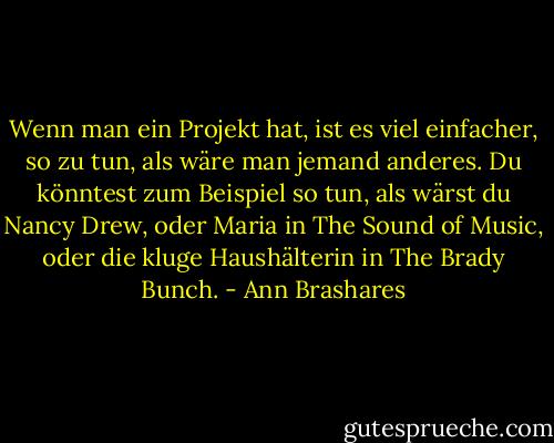 Wenn man ein Projekt hat, ist es viel einfacher, so zu tun, als wäre man jemand anderes. Du könntest zum Beispiel so tun, als wärst du Nancy Drew, oder Maria in The Sound of Music, oder die kluge Haushälterin in The Brady Bunch. - Ann Brashares<