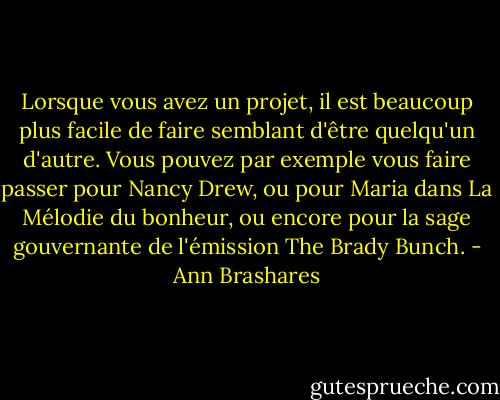 Lorsque vous avez un projet, il est beaucoup plus facile de faire semblant d'être quelqu'un d'autre. Vous pouvez par exemple vous faire passer pour Nancy Drew, ou pour Maria dans La Mélodie du bonheur, ou encore pour la sage gouvernante de l'émission The Brady Bunch. - Ann Brashares