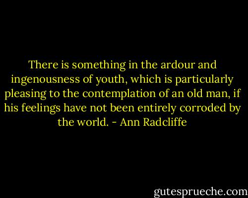 There is something in the ardour and ingenousness of youth, which is particularly pleasing to the contemplation of an old man, if his feelings have not been entirely corroded by the world. - Ann Radcliffe