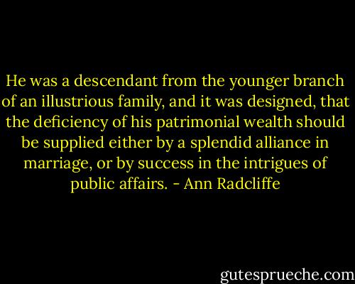 He was a descendant from the younger branch of an illustrious family, and it was designed, that the deficiency of his patrimonial wealth should be supplied either by a splendid alliance in marriage, or by success in the intrigues of public affairs. - Ann Radcliffe