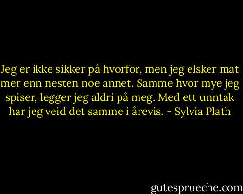 Jeg er ikke sikker på hvorfor, men jeg elsker mat mer enn nesten noe annet. Samme hvor mye jeg spiser, legger jeg aldri på meg. Med ett unntak har jeg veid det samme i årevis. - Sylvia Plath