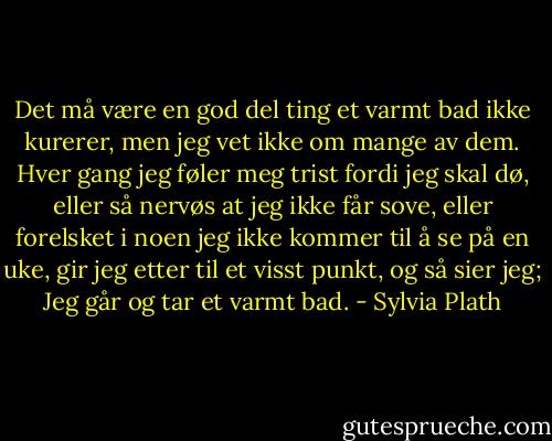 Det må være en god del ting et varmt bad ikke kurerer, men jeg vet ikke om mange av dem. Hver gang jeg føler meg trist fordi jeg skal dø, eller så nervøs at jeg ikke får sove, eller forelsket i noen jeg ikke kommer til å se på en uke, gir jeg etter til et visst punkt, og så sier jeg; Jeg går og tar et varmt bad. - Sylvia Plath