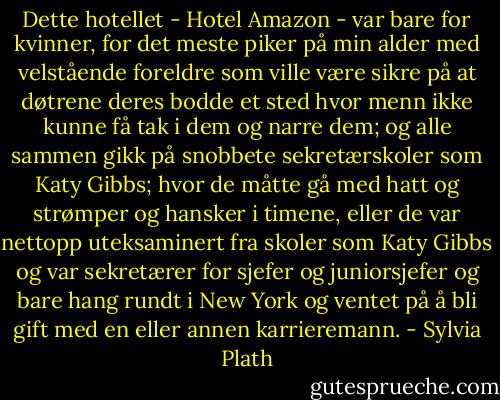 Dette hotellet - Hotel Amazon - var bare for kvinner, for det meste piker på min alder med velstående foreldre som ville være sikre på at døtrene deres bodde et sted hvor menn ikke kunne få tak i dem og narre dem; og alle sammen gikk på snobbete sekretærskoler som Katy Gibbs; hvor de måtte gå med hatt og strømper og hansker i timene, eller de var nettopp uteksaminert fra skoler som Katy Gibbs og var sekretærer for sjefer og juniorsjefer og bare hang rundt i New York og ventet på å bli gift med en eller annen karrieremann. - Sylvia Plath