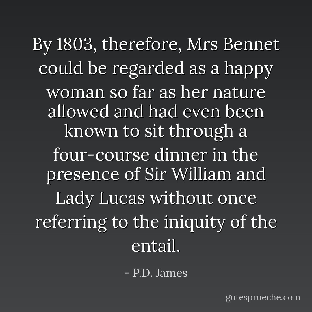 By 1803, therefore, Mrs Bennet could be regarded as a happy woman so far as her nature allowed and had even been known to sit through a four-course dinner in the presence of Sir William and Lady Lucas without once referring to the iniquity of the entail. - P.D. James