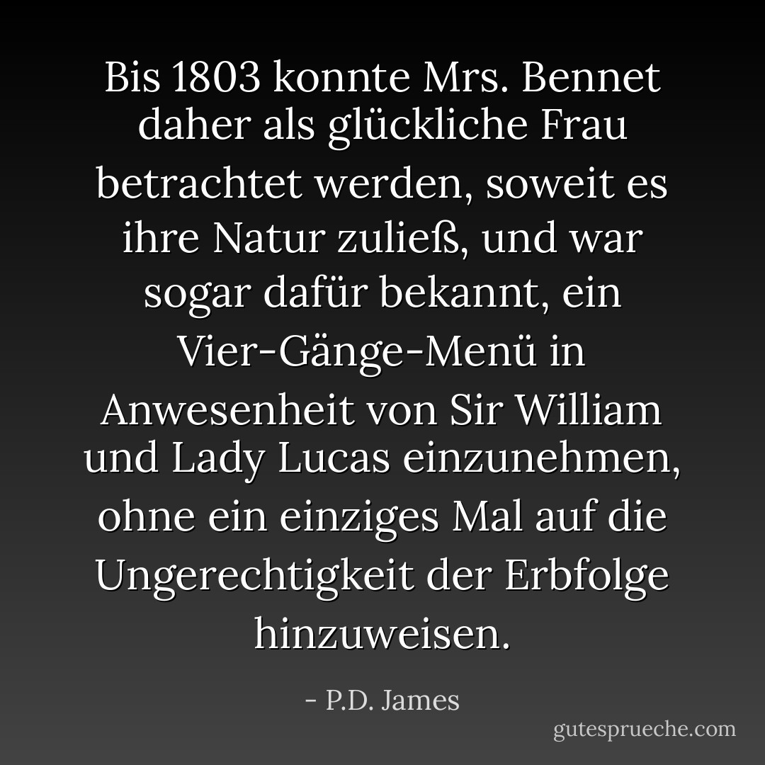 Bis 1803 konnte Mrs. Bennet daher als glückliche Frau betrachtet werden, soweit es ihre Natur zuließ, und war sogar dafür bekannt, ein Vier-Gänge-Menü in Anwesenheit von Sir William und Lady Lucas einzunehmen, ohne ein einziges Mal auf die Ungerechtigkeit der Erbfolge hinzuweisen. - P.D. James<