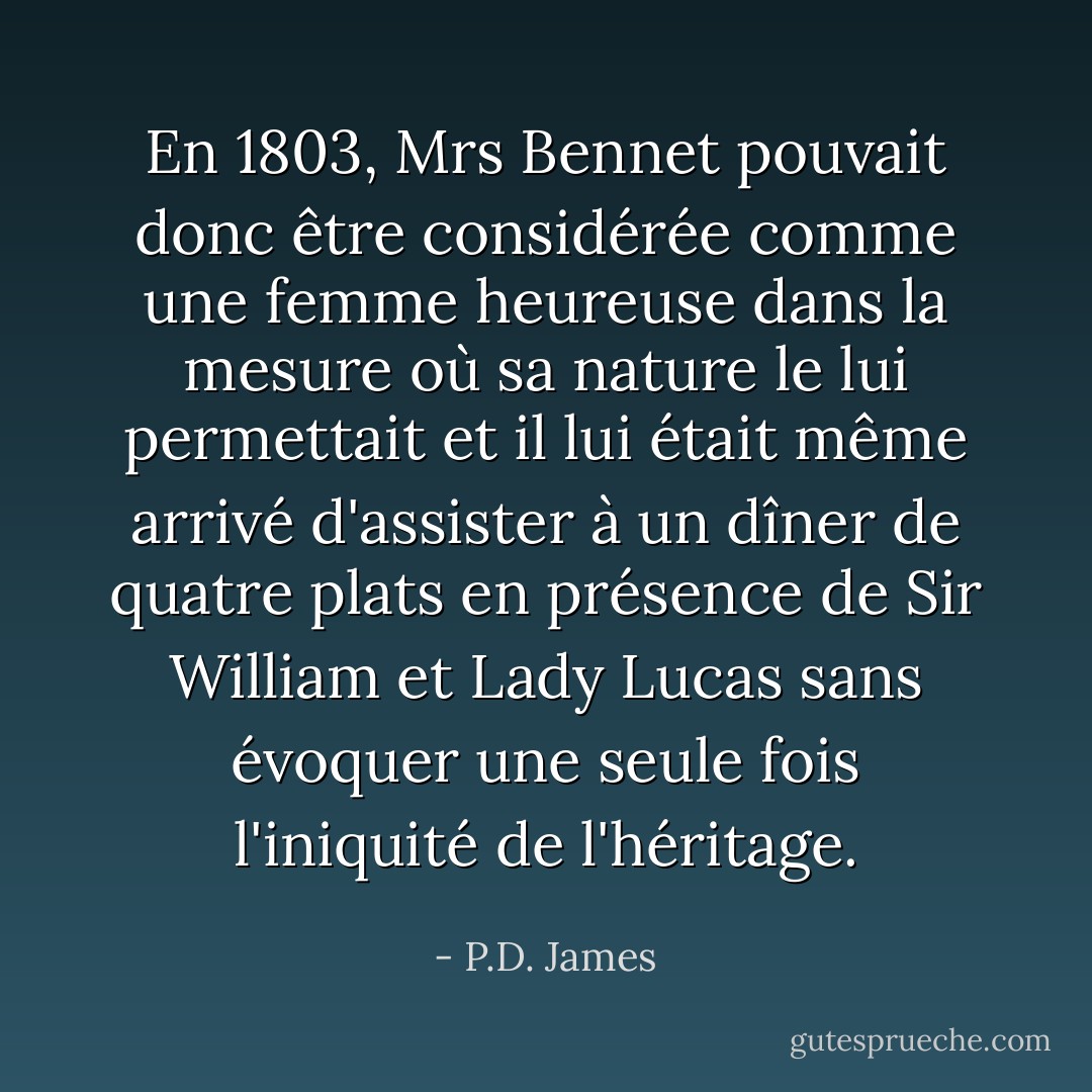 En 1803, Mrs Bennet pouvait donc être considérée comme une femme heureuse dans la mesure où sa nature le lui permettait et il lui était même arrivé d'assister à un dîner de quatre plats en présence de Sir William et Lady Lucas sans évoquer une seule fois l'iniquité de l'héritage. - P.D. James