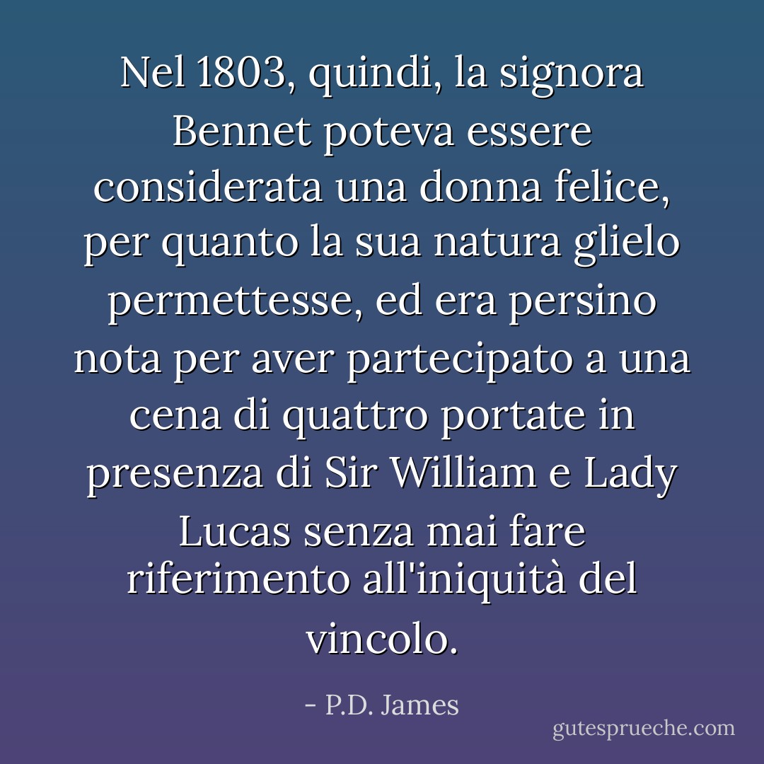 Nel 1803, quindi, la signora Bennet poteva essere considerata una donna felice, per quanto la sua natura glielo permettesse, ed era persino nota per aver partecipato a una cena di quattro portate in presenza di Sir William e Lady Lucas senza mai fare riferimento all'iniquità del vincolo. - P.D. James