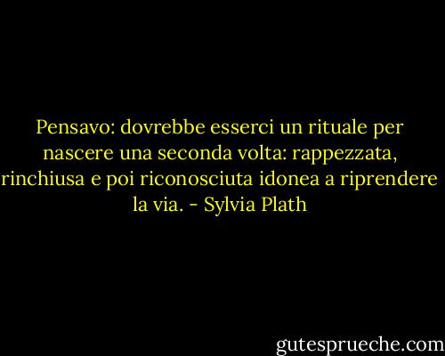Pensavo: dovrebbe esserci un rituale per nascere una seconda volta: rappezzata, rinchiusa e poi riconosciuta idonea a riprendere la via. - Sylvia Plath