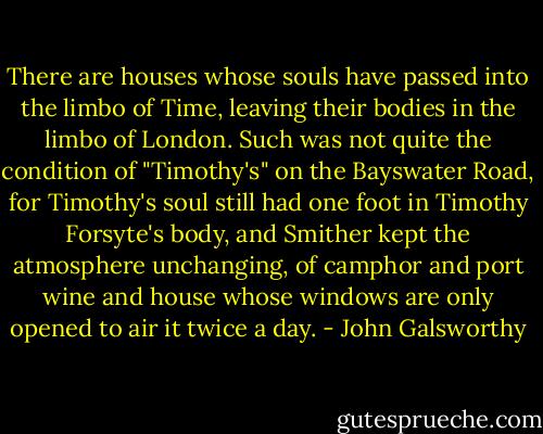 There are houses whose souls have passed into the limbo of Time, leaving their bodies in the limbo of London. Such was not quite the condition of "Timothy's" on the Bayswater Road, for Timothy's soul still had one foot in Timothy Forsyte's body, and Smither kept the atmosphere unchanging, of camphor and port wine and house whose windows are only opened to air it twice a day. - John Galsworthy