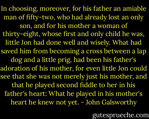 In choosing, moreover, for his father an amiable man of fifty-two, who had already lost an only son, and for his mother a woman of thirty-eight, whose first and only child he was, little Jon had done well and wisely. What had saved him from becoming a cross between a lap dog and a little prig, had been his father's adoration of his mother, for even little Jon could see that she was not merely just his mother, and that he played second fiddle to her in his father's heart: What he played in his mother's heart he knew not yet. - John Galsworthy