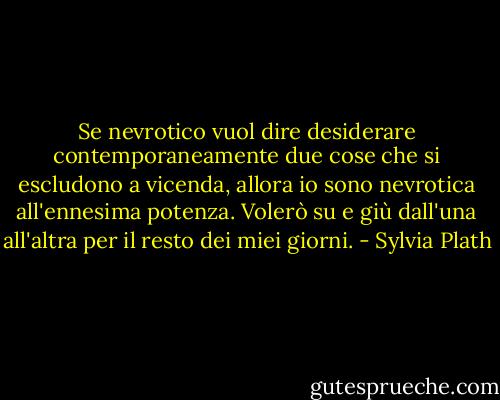 Se nevrotico vuol dire desiderare contemporaneamente due cose che si escludono a vicenda, allora io sono nevrotica all'ennesima potenza. Volerò su e giù dall'una all'altra per il resto dei miei giorni. - Sylvia Plath