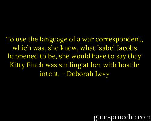 To use the language of a war correspondent, which was, she knew, what Isabel Jacobs happened to be, she would have to say thay Kitty Finch was smiling at her with hostile intent. - Deborah Levy
