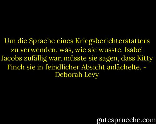 Um die Sprache eines Kriegsberichterstatters zu verwenden, was, wie sie wusste, Isabel Jacobs zufällig war, müsste sie sagen, dass Kitty Finch sie in feindlicher Absicht anlächelte. - Deborah Levy<