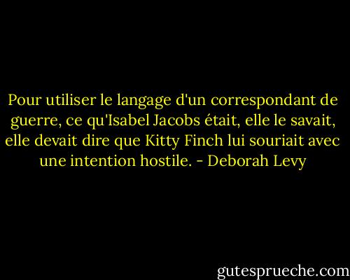 Pour utiliser le langage d'un correspondant de guerre, ce qu'Isabel Jacobs était, elle le savait, elle devait dire que Kitty Finch lui souriait avec une intention hostile. - Deborah Levy