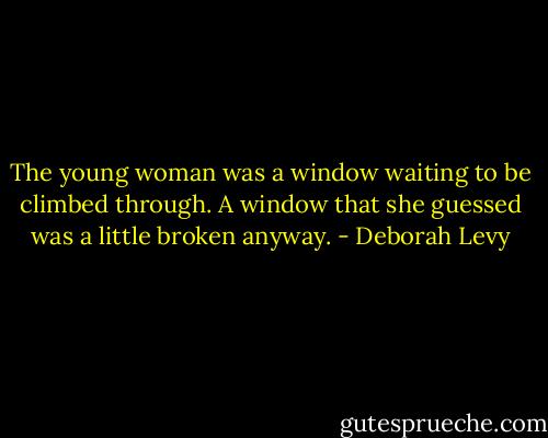 The young woman was a window waiting to be climbed through. A window that she guessed was a little broken anyway. - Deborah Levy