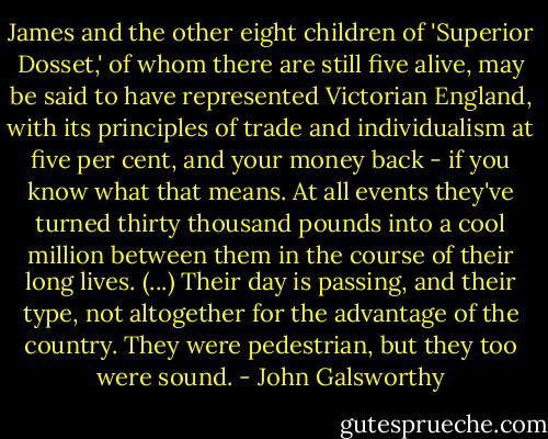 James and the other eight children of 'Superior Dosset,' of whom there are still five alive, may be said to have represented Victorian England, with its principles of trade and individualism at five per cent, and your money back - if you know what that means. At all events they've turned thirty thousand pounds into a cool million between them in the course of their long lives. (...) Their day is passing, and their type, not altogether for the advantage of the country. They were pedestrian, but they too were sound. - John Galsworthy