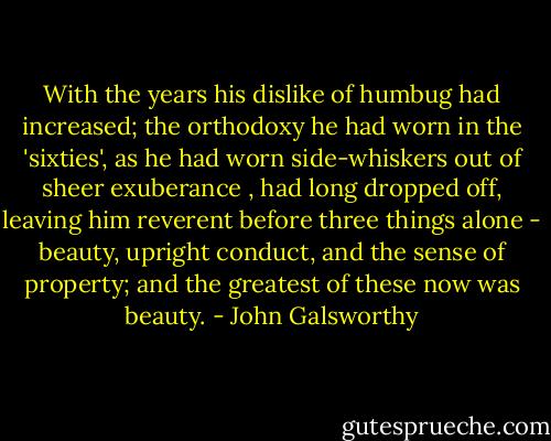 With the years his dislike of humbug had increased; the orthodoxy he had worn in the 'sixties', as he had worn side-whiskers out of sheer exuberance , had long dropped off, leaving him reverent before three things alone - beauty, upright conduct, and the sense of property; and the greatest of these now was beauty. - John Galsworthy