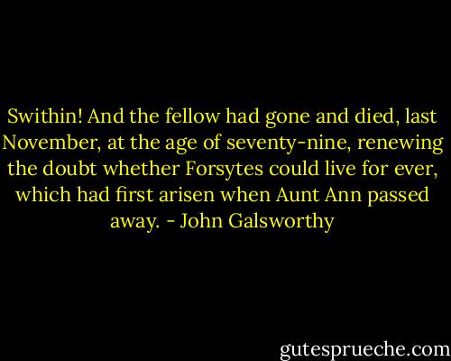 Swithin! And the fellow had gone and died, last November, at the age of seventy-nine, renewing the doubt whether Forsytes could live for ever, which had first arisen when Aunt Ann passed away. - John Galsworthy