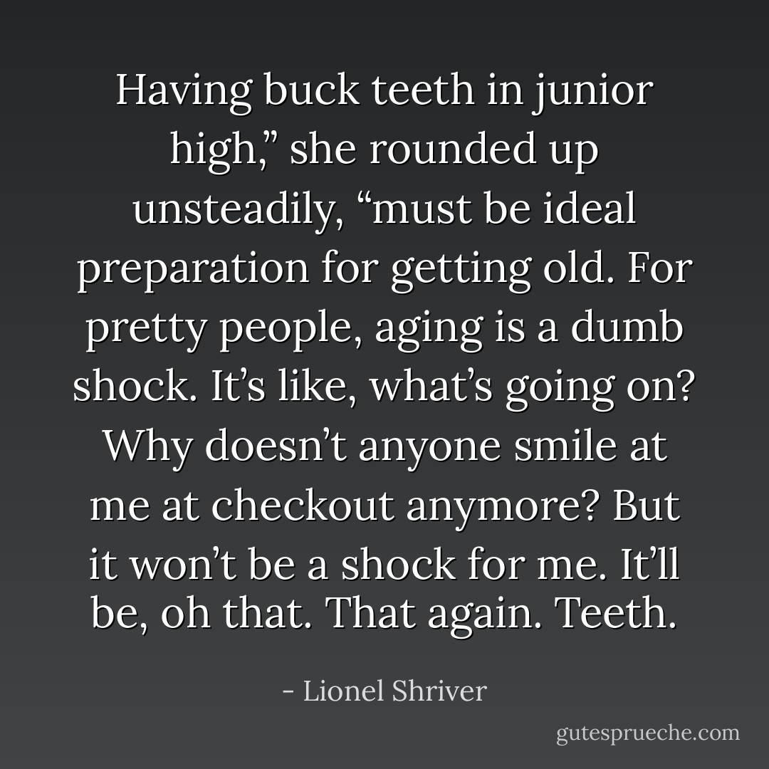 Having buck teeth in junior high,” she rounded up unsteadily, “must<br />be ideal preparation for getting old. For pretty people, aging is a dumb<br />shock. It’s like, what’s going on? Why doesn’t anyone smile at me at<br />checkout anymore? But it won’t be a shock for me. It’ll be, oh that. That<br />again. Teeth. - Lionel Shriver