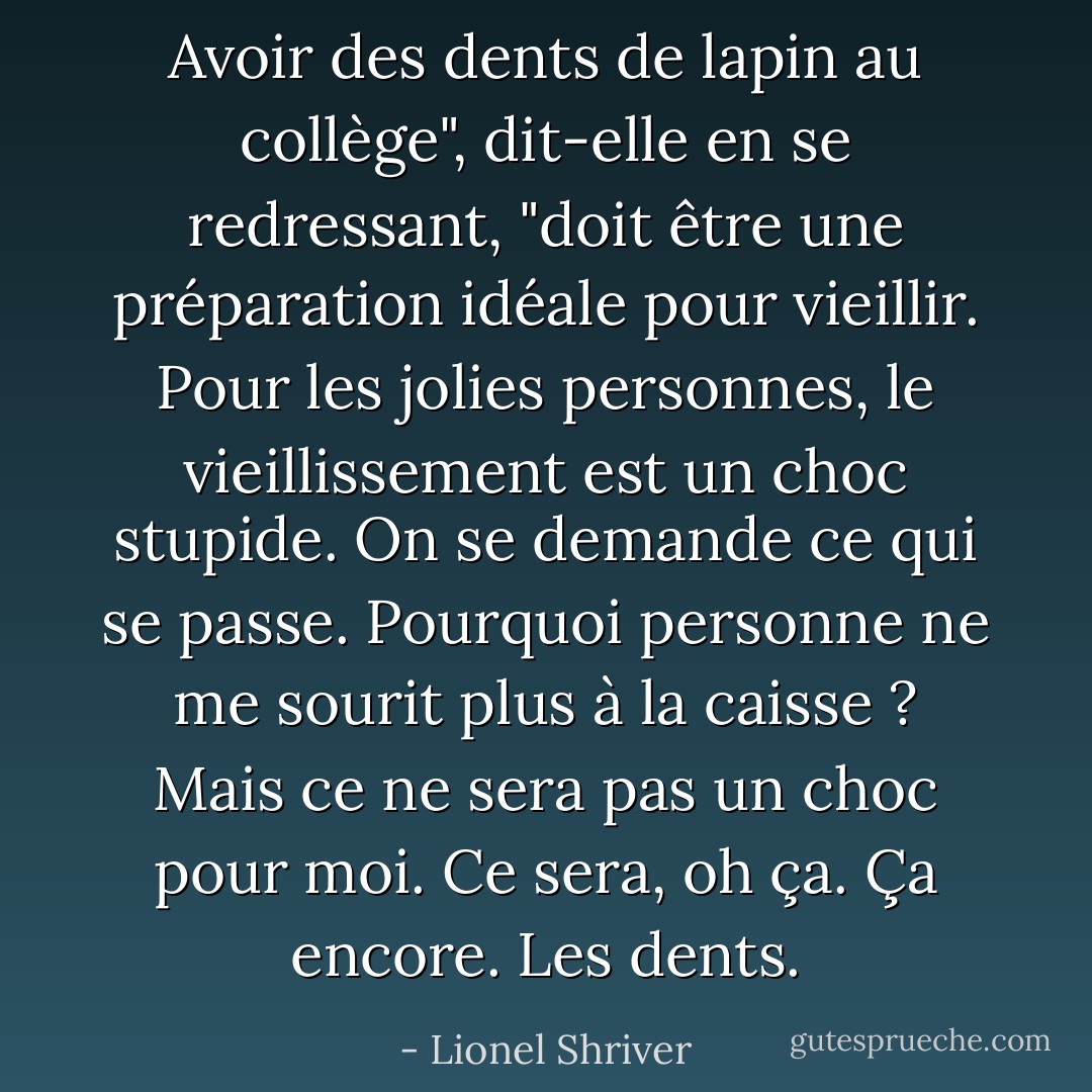 Avoir des dents de lapin au collège", dit-elle en se redressant, "doit être une préparation idéale pour vieillir. Pour les jolies personnes, le vieillissement est un choc stupide. On se demande ce qui se passe. Pourquoi personne ne me sourit plus à la caisse ? Mais ce ne sera pas un choc pour moi. Ce sera, oh ça. Ça<br />encore. Les dents. - Lionel Shriver