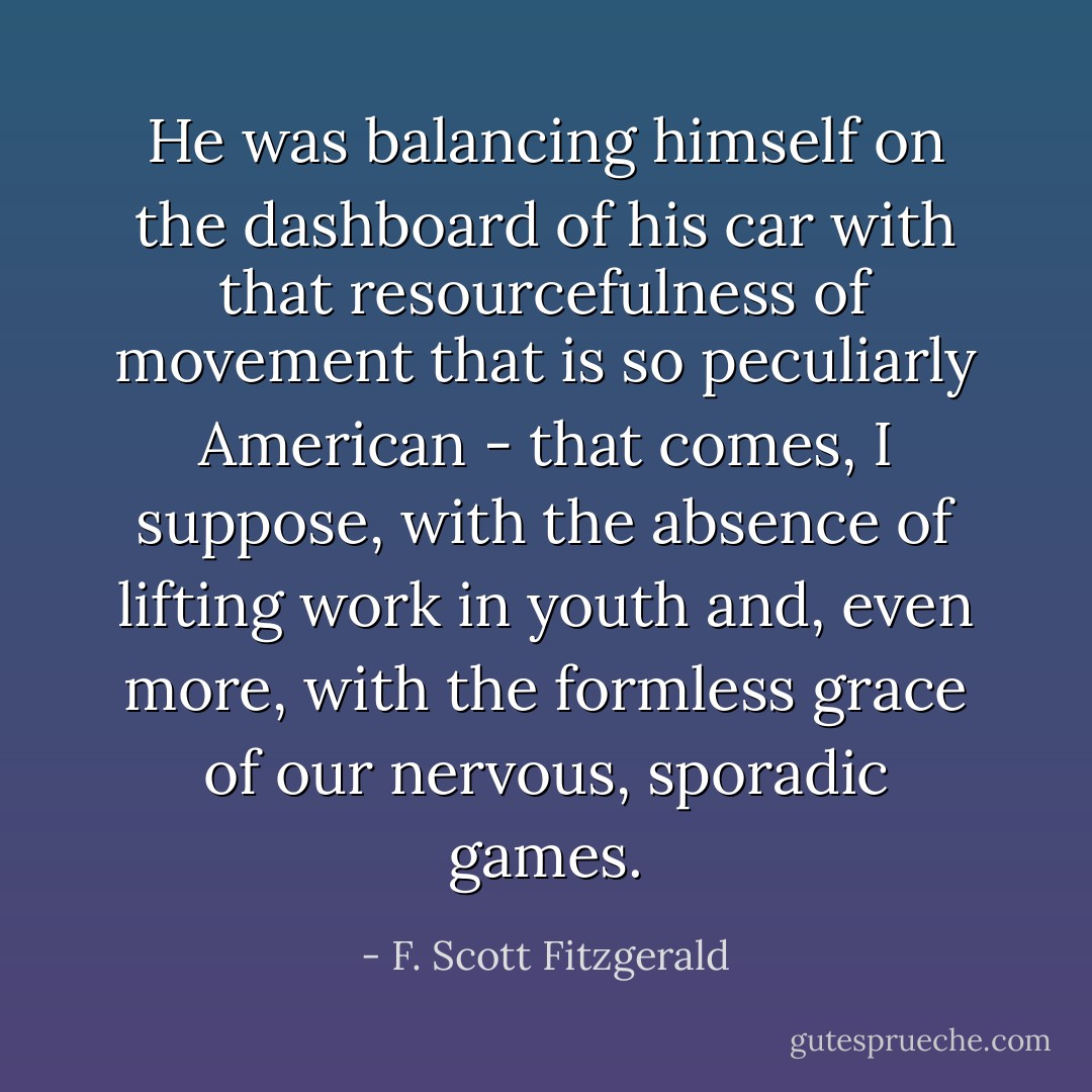 He was balancing himself on the dashboard of his car with that resourcefulness of movement that is so peculiarly American - that comes, I suppose, with the absence of lifting work in youth and, even more, with the formless grace of our nervous, sporadic games. - F. Scott Fitzgerald