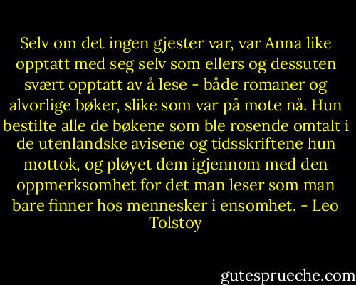 Selv om det ingen gjester var, var Anna like opptatt med seg selv som ellers og dessuten svært opptatt av å lese - både romaner og alvorlige bøker, slike som var på mote nå. Hun bestilte alle de bøkene som ble rosende omtalt i de utenlandske avisene og tidsskriftene hun mottok, og pløyet dem igjennom med den oppmerksomhet for det man leser som man bare finner hos mennesker i ensomhet. - Leo Tolstoy