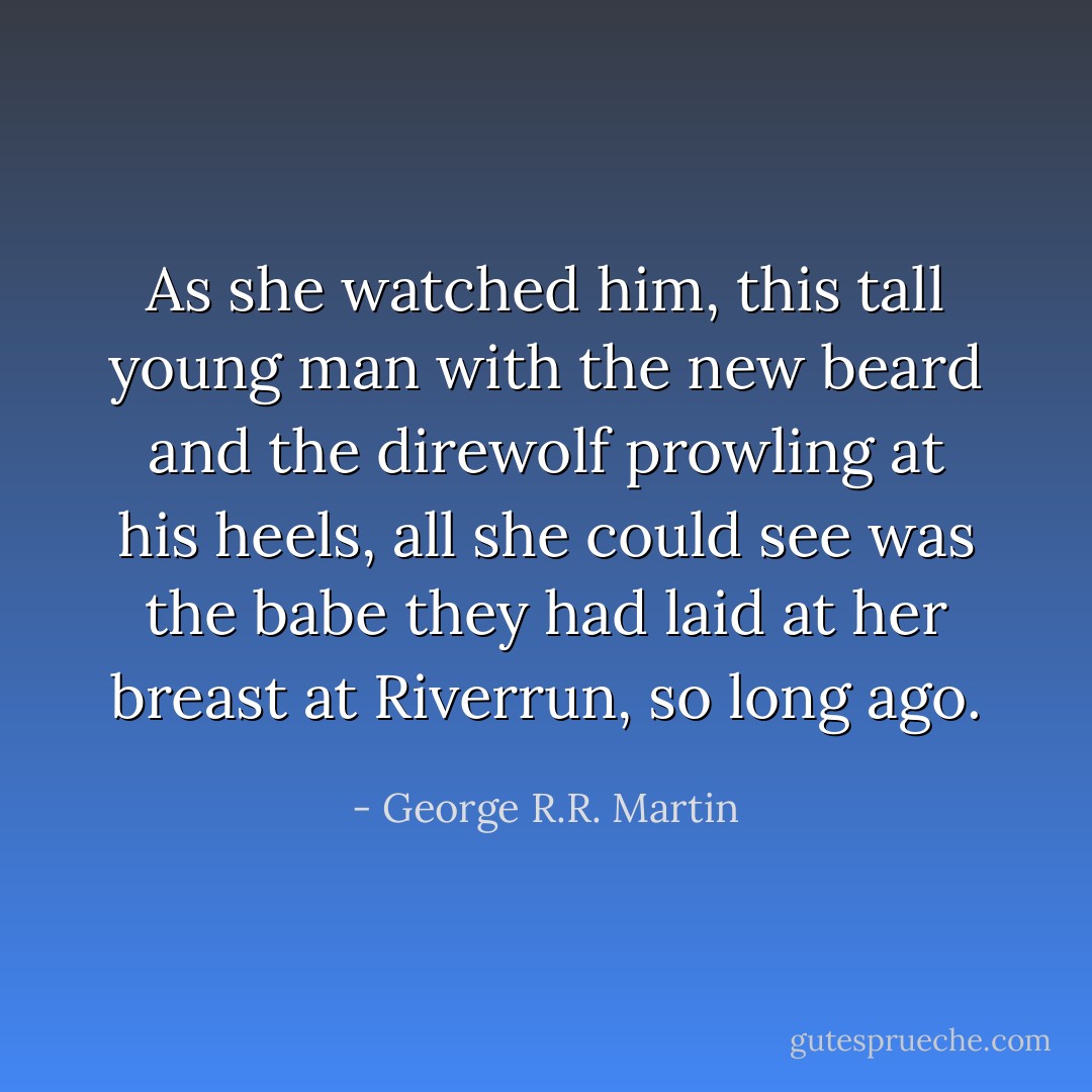 As she watched him, this tall young man with the new beard and the direwolf prowling at his heels, all she could see was the babe they had laid at her breast at Riverrun, so long ago. - George R.R. Martin
