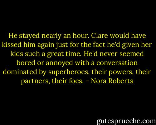 He stayed nearly an hour. Clare would have kissed him again just for the fact he'd given her kids such a great time. He'd never seemed bored or annoyed with a conversation dominated by superheroes, their powers, their partners, their foes. - Nora Roberts