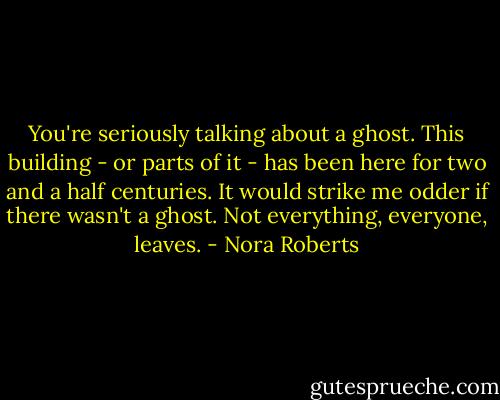 You're seriously talking about a ghost. This building - or parts of it - has been here for two and a half centuries. It would strike me odder if there wasn't a ghost. Not everything, everyone, leaves. - Nora Roberts