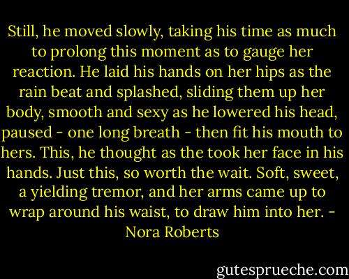 Still, he moved slowly, taking his time as much to prolong this moment as to gauge her reaction. He laid his hands on her hips as the rain beat and splashed, sliding them up her body, smooth and sexy as he lowered his head, paused - one long breath - then fit his mouth to hers. This, he thought as the took her face in his hands. Just this, so worth the wait. Soft, sweet, a yielding tremor, and her arms came up to wrap around his waist, to draw him into her. - Nora Roberts