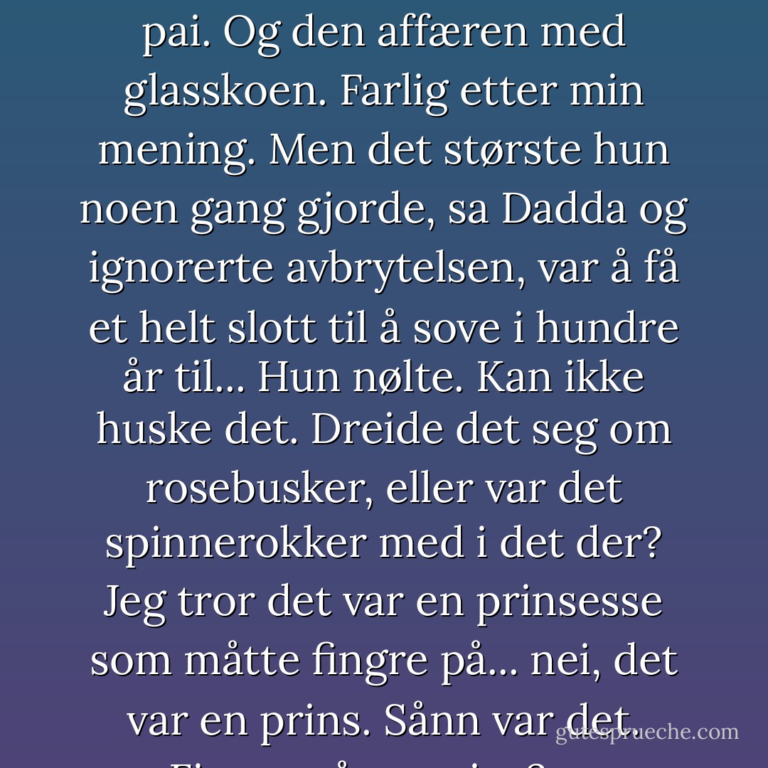 En gang forvandlet hun et gresskar til en kongelig karet, sa Dadda. (...) Det hjelper ingen å møte på ball og lukte som en pai. Og den affæren med glasskoen. Farlig etter min mening. Men det største hun noen gang gjorde, sa Dadda og ignorerte avbrytelsen, var å få et helt slott til å sove i hundre år til... Hun nølte. Kan ikke huske det. Dreide det seg om rosebusker, eller var det spinnerokker med i det der? Jeg tror det var en prinsesse som måtte fingre på... nei, det var en prins. Sånn var det. Fingre på en prins? sa Magrotte ille til mote. Nei... han måtte kysse henne. - Terry Pratchett