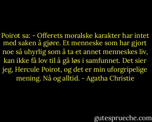 Poirot sa: - Offerets moralske karakter har intet med saken å gjøre. Et menneske som har gjort noe så uhyrlig som å ta et annet menneskes liv, kan ikke få lov til å gå løs i samfunnet. Det sier jeg, Hercule Poirot, og det er min uforgripelige mening. Nå og alltid. - Agatha Christie